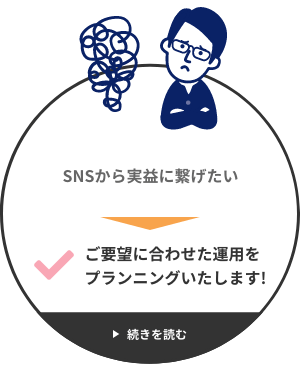 SNSから実益に繋げたい → ご要望に合わせた運用をプランニングいたします!
